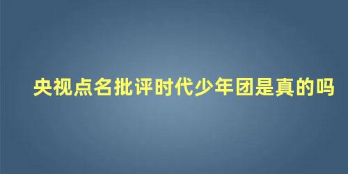 央视点名批评时代少年团是真的吗