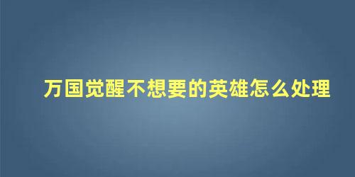 万国觉醒不想要的英雄怎么处理