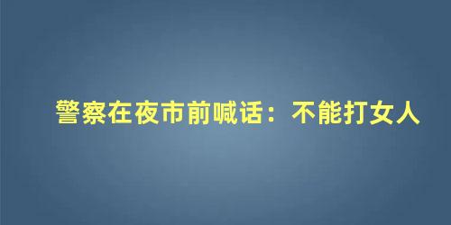 夜场客人打女孩可以报警吗？警察在夜市前喊话：不能打女人