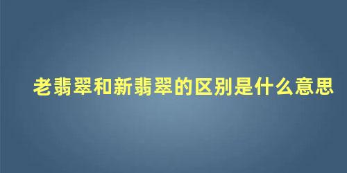 老翡翠和新翡翠的区别是什么意思