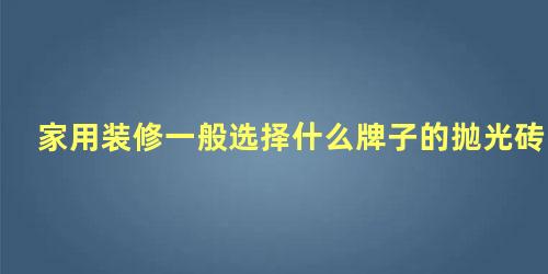 家用装修一般选择什么牌子的抛光砖