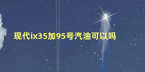 现代ix35加95号汽油可以吗