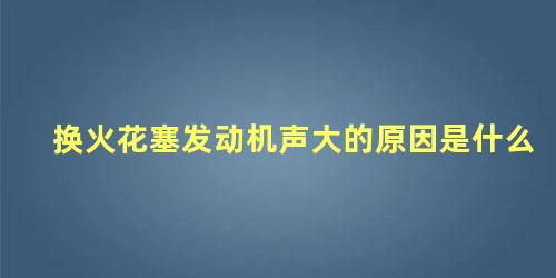 换火花塞发动机声大的原因是什么