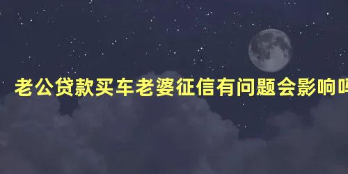 老公贷款买车老婆征信有问题会影响吗