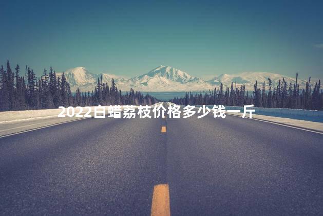 2022白蜡荔枝价格多少钱一斤，白蜡荔枝和妃子笑哪个好吃