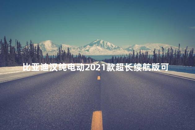 比亚迪汉纯电动2021款超长续航版可达多少km 比亚迪汉纯电动2021款超长续航版可达多少KM