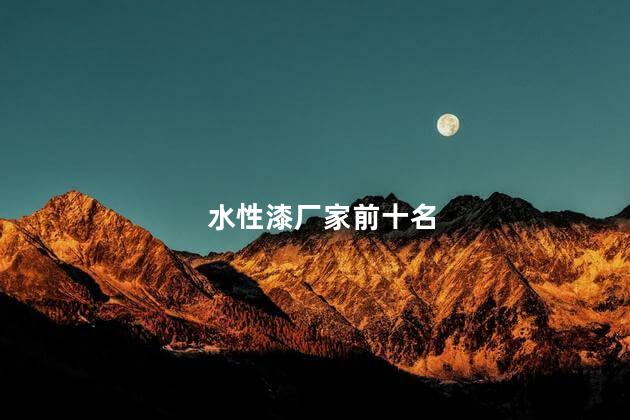 水性漆厂家前十名，水性漆厂家前十名都有哪些