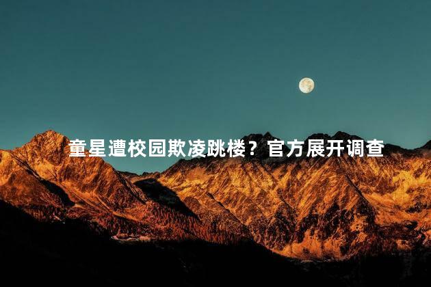 童星遭校园欺凌跳楼？官方展开调查